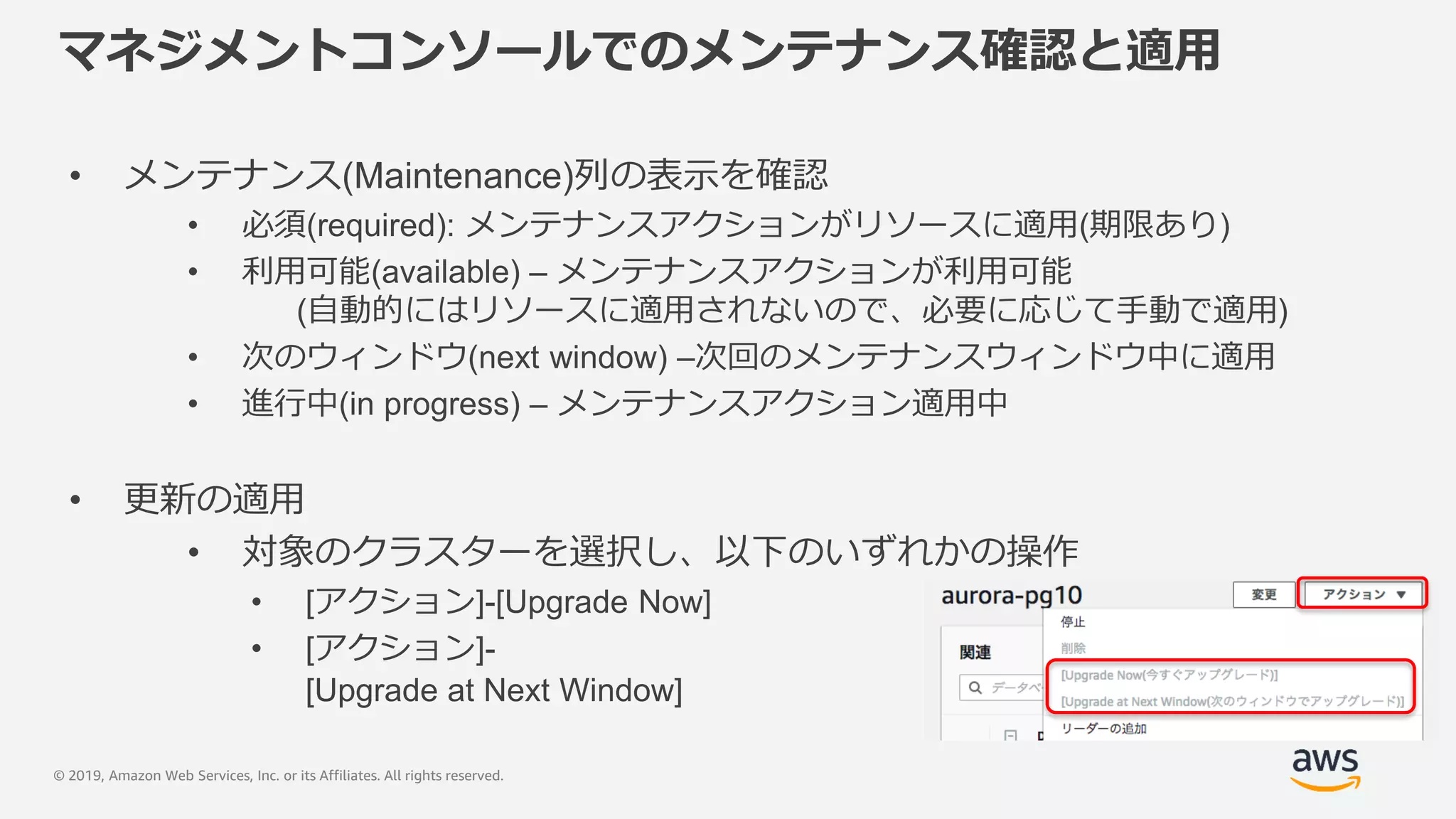 © 2019, Amazon Web Services, Inc. or its Affiliates. All rights reserved.
マネジメントコンソールでのメンテナンス確認と適用
• メンテナンス(Maintenance)列の表示を確認
• 必須(required): メンテナンスアクションがリソースに適用(期限あり)
• 利用可能(available) – メンテナンスアクションが利用可能
(自動的にはリソースに適用されないので、必要に応じて手動で適用)
• 次のウィンドウ(next window) –次回のメンテナンスウィンドウ中に適用
• 進行中(in progress) – メンテナンスアクション適用中
• 更新の適用
• 対象のクラスターを選択し、以下のいずれかの操作
• [アクション]-[Upgrade Now]
• [アクション]-
[Upgrade at Next Window]
 