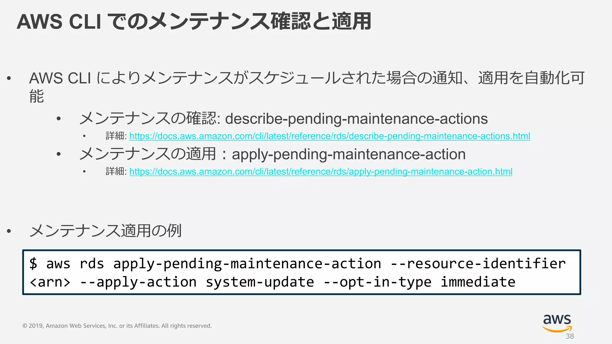 © 2019, Amazon Web Services, Inc. or its Affiliates. All rights reserved.
AWS CLI でのメンテナンス確認と適用
• AWS CLI によりメンテナンスがスケジュールされた場合の通知、適用を自動化可
能
• メンテナンスの確認: describe-pending-maintenance-actions
• 詳細: https://docs.aws.amazon.com/cli/latest/reference/rds/describe-pending-maintenance-actions.html
• メンテナンスの適用：apply-pending-maintenance-action
• 詳細: https://docs.aws.amazon.com/cli/latest/reference/rds/apply-pending-maintenance-action.html
• メンテナンス適用の例
$ aws rds apply-pending-maintenance-action --resource-identifier
<arn> --apply-action system-update --opt-in-type immediate
38
 
