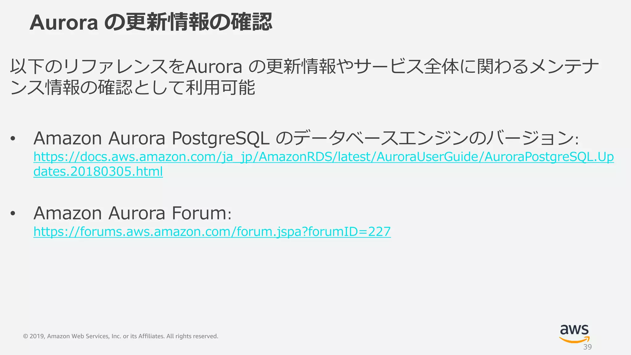 © 2019, Amazon Web Services, Inc. or its Affiliates. All rights reserved.
Aurora の更新情報の確認
以下のリファレンスをAurora の更新情報やサービス全体に関わるメンテナ
ンス情報の確認として利用可能
• Amazon Aurora PostgreSQL のデータベースエンジンのバージョン:
https://docs.aws.amazon.com/ja_jp/AmazonRDS/latest/AuroraUserGuide/AuroraPostgreSQL.Up
dates.20180305.html
• Amazon Aurora Forum:
https://forums.aws.amazon.com/forum.jspa?forumID=227
39
 