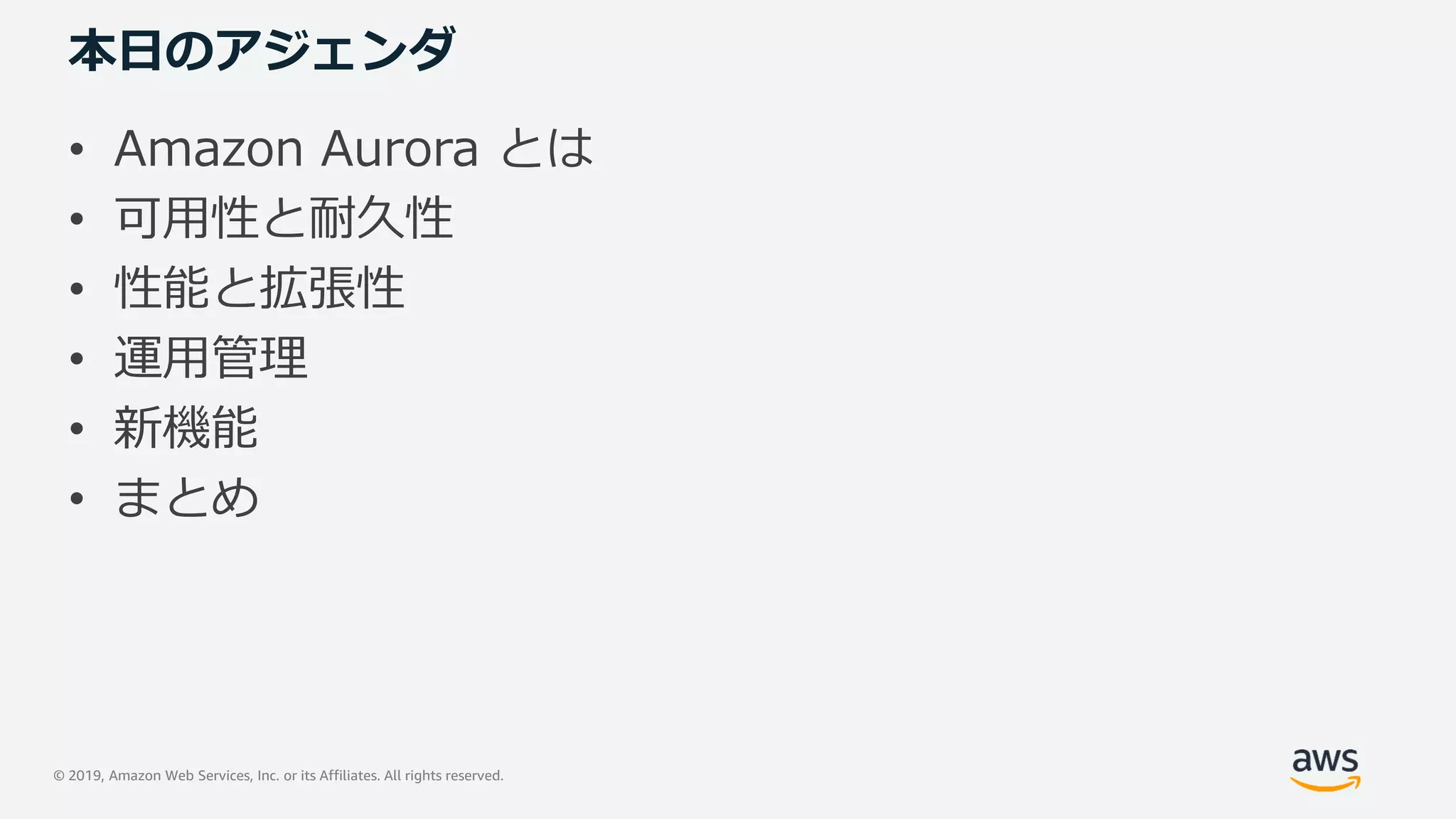© 2019, Amazon Web Services, Inc. or its Affiliates. All rights reserved.
本日のアジェンダ
• Amazon Aurora とは
• 可用性と耐久性
• 性能と拡張性
• 運用管理
• 新機能
• まとめ
 