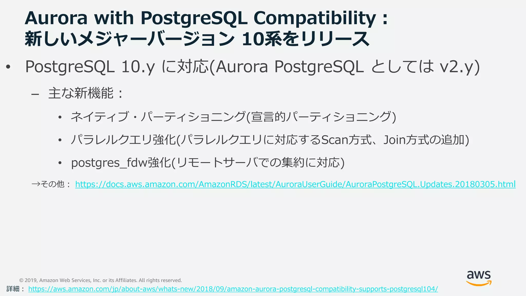 © 2019, Amazon Web Services, Inc. or its Affiliates. All rights reserved.
Aurora with PostgreSQL Compatibility：
新しいメジャーバージョン 10系をリリース
• PostgreSQL 10.y に対応(Aurora PostgreSQL としては v2.y)
– 主な新機能：
• ネイティブ・パーティショニング(宣言的パーティショニング)
• パラレルクエリ強化(パラレルクエリに対応するScan方式、Join方式の追加)
• postgres_fdw強化(リモートサーバでの集約に対応)
→その他： https://docs.aws.amazon.com/AmazonRDS/latest/AuroraUserGuide/AuroraPostgreSQL.Updates.20180305.html
詳細： https://aws.amazon.com/jp/about-aws/whats-new/2018/09/amazon-aurora-postgresql-compatibility-supports-postgresql104/
 
