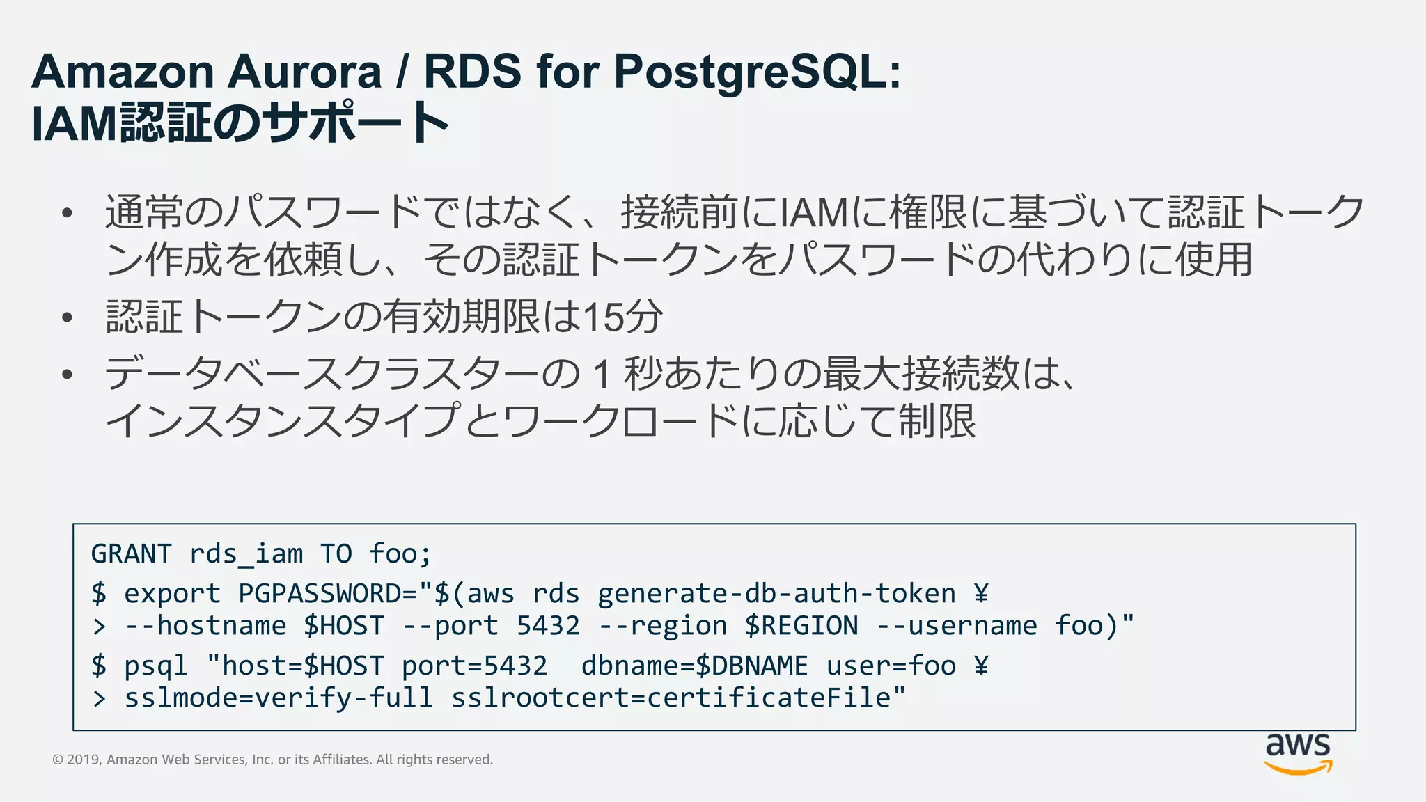 © 2019, Amazon Web Services, Inc. or its Affiliates. All rights reserved.
Amazon Aurora / RDS for PostgreSQL:
IAM認証のサポート
• 通常のパスワードではなく、接続前にIAMに権限に基づいて認証トーク
ン作成を依頼し、その認証トークンをパスワードの代わりに使用
• 認証トークンの有効期限は15分
• データベースクラスターの 1 秒あたりの最大接続数は、
インスタンスタイプとワークロードに応じて制限
GRANT rds_iam TO foo;
 