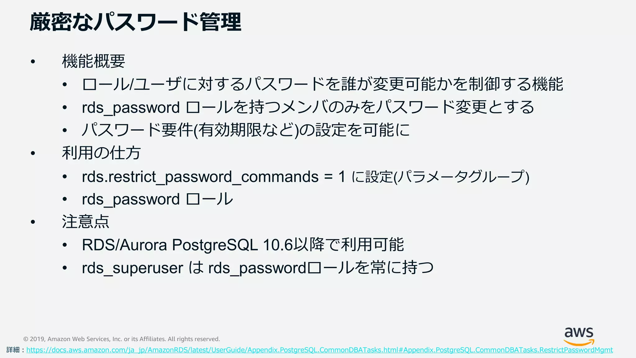 © 2019, Amazon Web Services, Inc. or its Affiliates. All rights reserved.
厳密なパスワード管理
• 機能概要
• ロール/ユーザに対するパスワードを誰が変更可能かを制御する機能
• rds_password ロールを持つメンバのみをパスワード変更とする
• パスワード要件(有効期限など)の設定を可能に
• 利用の仕方
• rds.restrict_password_commands = 1 に設定(パラメータグループ)
• rds_password ロール
• 注意点
• RDS/Aurora PostgreSQL 10.6以降で利用可能
• rds_superuser は rds_passwordロールを常に持つ
詳細：https://docs.aws.amazon.com/ja_jp/AmazonRDS/latest/UserGuide/Appendix.PostgreSQL.CommonDBATasks.html#Appendix.PostgreSQL.CommonDBATasks.RestrictPasswordMgmt
 