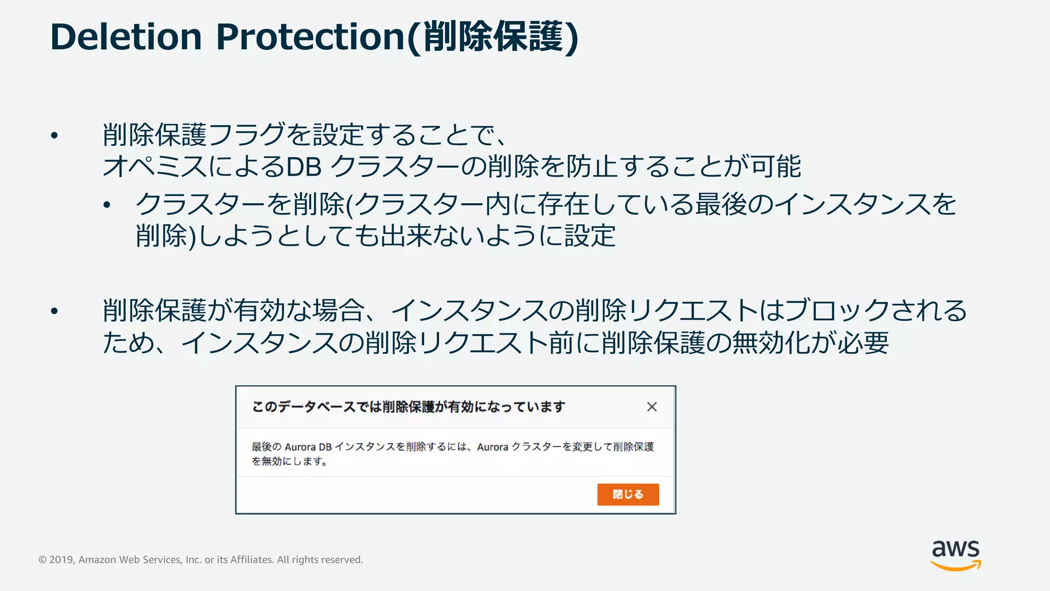 © 2019, Amazon Web Services, Inc. or its Affiliates. All rights reserved.
Deletion Protection(削除保護)
• 削除保護フラグを設定することで、
オペミスによるDB クラスターの削除を防止することが可能
• クラスターを削除(クラスター内に存在している最後のインスタンスを
削除)しようとしても出来ないように設定
• 削除保護が有効な場合、インスタンスの削除リクエストはブロックされる
ため、インスタンスの削除リクエスト前に削除保護の無効化が必要
 