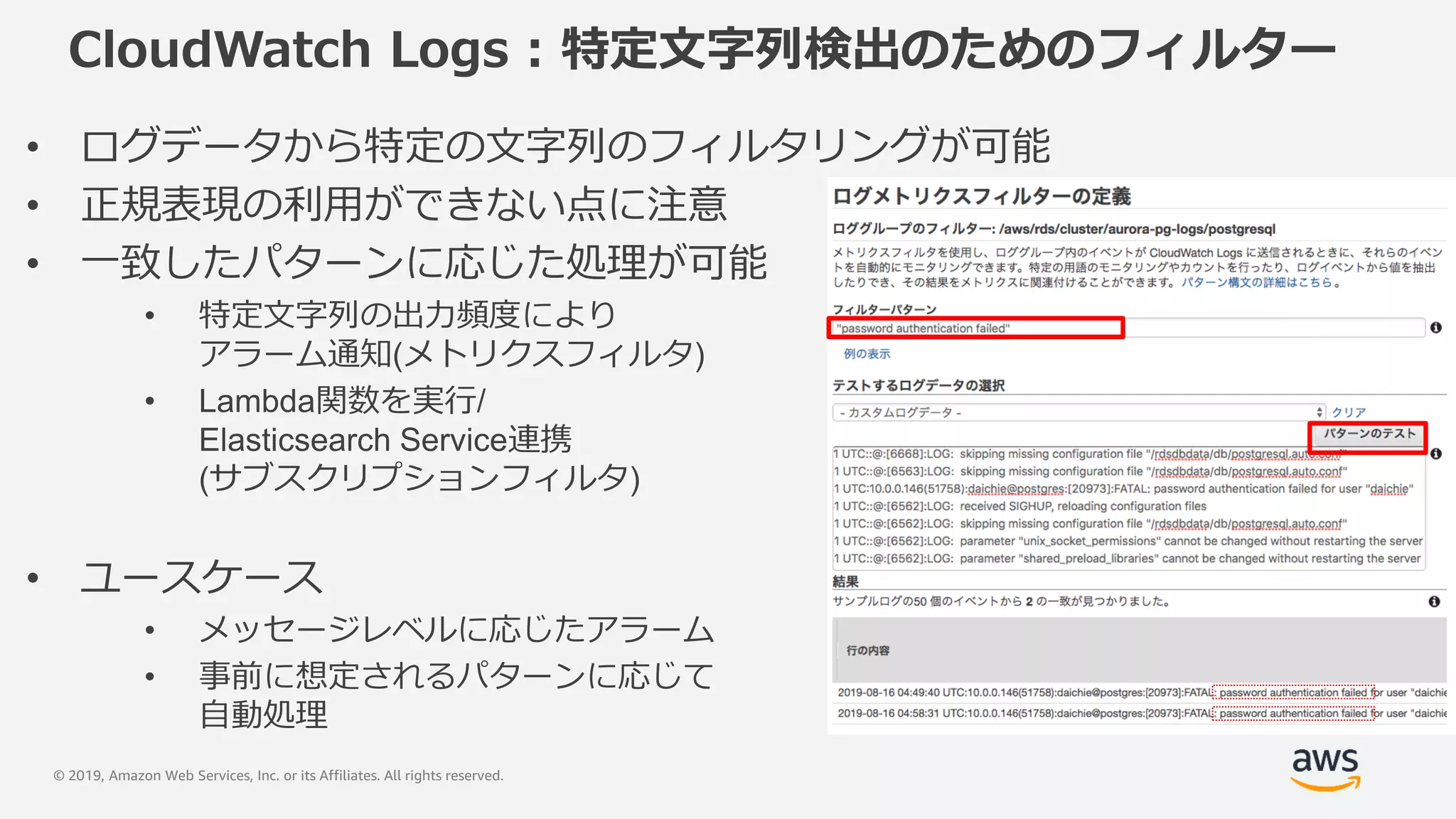 © 2019, Amazon Web Services, Inc. or its Affiliates. All rights reserved.
CloudWatch Logs : 特定文字列検出のためのフィルター
• ログデータから特定の文字列のフィルタリングが可能
• 正規表現の利用ができない点に注意
• 一致したパターンに応じた処理が可能
• 特定文字列の出力頻度により
アラーム通知(メトリクスフィルタ)
• Lambda関数を実行/
Elasticsearch Service連携
(サブスクリプションフィルタ)
• ユースケース
• メッセージレベルに応じたアラーム
• 事前に想定されるパターンに応じて
自動処理
 