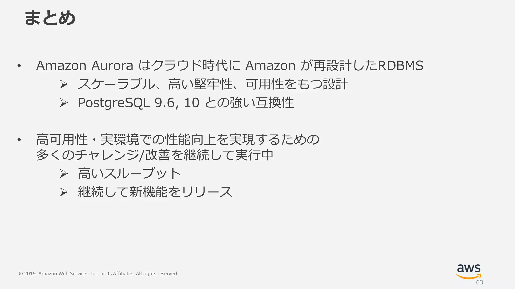© 2019, Amazon Web Services, Inc. or its Affiliates. All rights reserved.
まとめ
• Amazon Aurora はクラウド時代に Amazon が再設計したRDBMS
 スケーラブル、高い堅牢性、可用性をもつ設計
 PostgreSQL 9.6, 10 との強い互換性
• 高可用性・実環境での性能向上を実現するための
多くのチャレンジ/改善を継続して実行中
 高いスループット
 継続して新機能をリリース
63
 