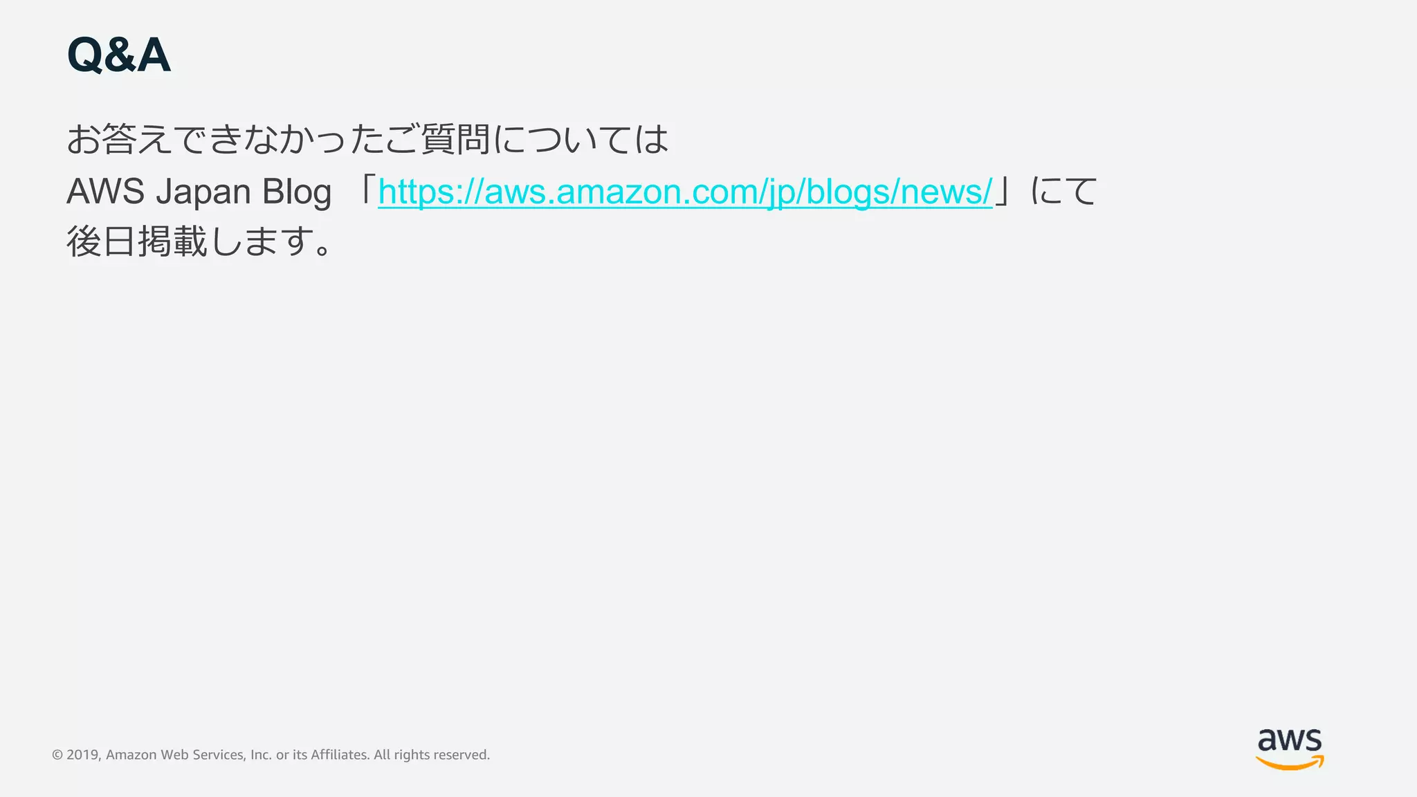 © 2019, Amazon Web Services, Inc. or its Affiliates. All rights reserved.
Q&A
お答えできなかったご質問については
AWS Japan Blog 「https://aws.amazon.com/jp/blogs/news/」にて
後日掲載します。
 