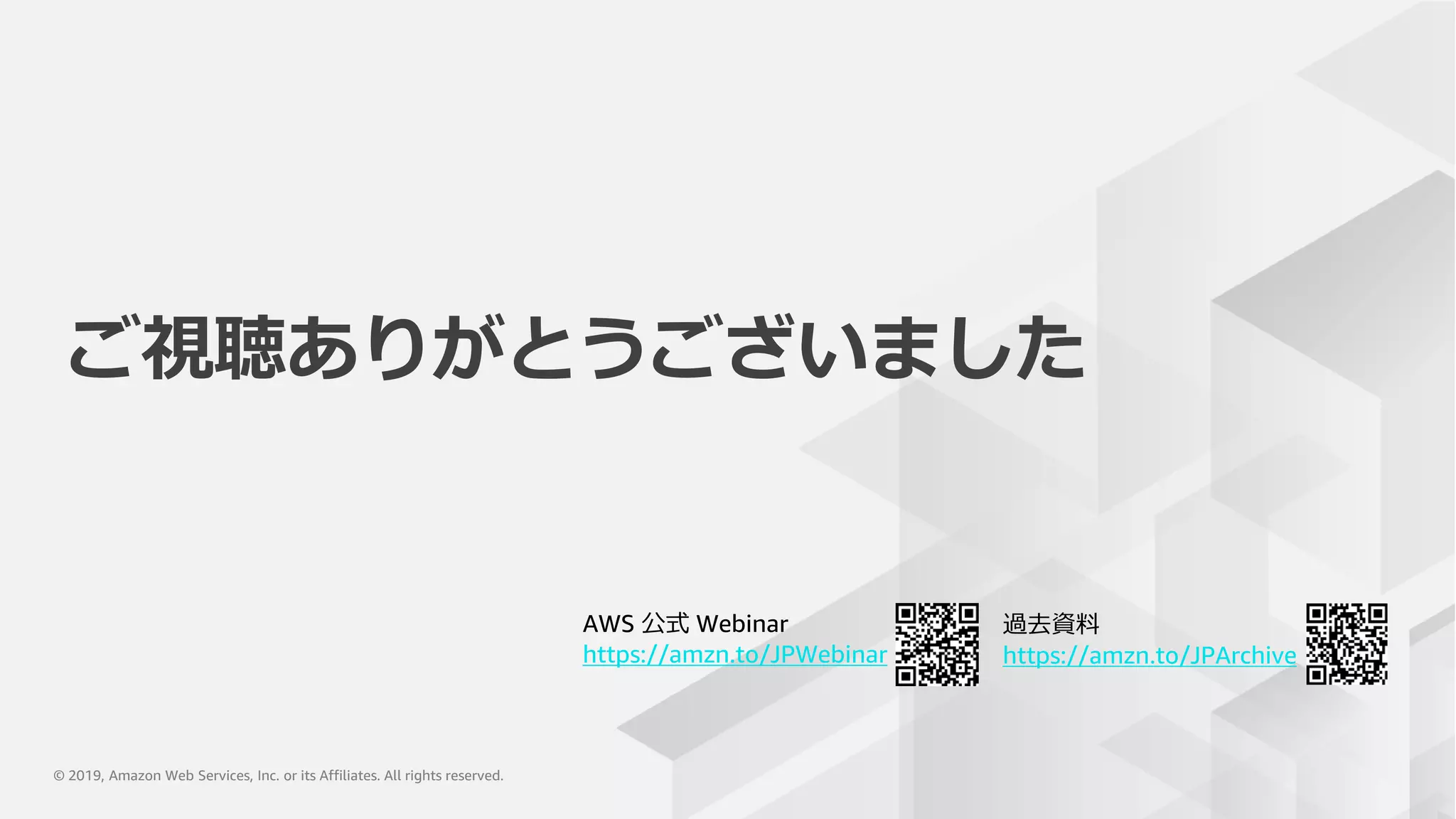 © 2019, Amazon Web Services, Inc. or its Affiliates. All rights reserved.© 2019, Amazon Web Services, Inc. or its Affiliates. All rights reserved.
AWS 公式 Webinar
https://amzn.to/JPWebinar
過去資料
https://amzn.to/JPArchive
ご視聴ありがとうございました
 