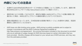© 2019, Amazon Web Services, Inc. or its Affiliates. All rights reserved.
内容についての注意点
• 本資料では2019年8月28日時点のサービス内容および価格についてご説明しています。最新の情
報はAWS公式ウェブサイト(http://aws.amazon.com)にてご確認ください。
• 資料作成には十分注意しておりますが、資料内の価格とAWS公式ウェブサイト記載の価格に相
違があった場合、AWS公式ウェブサイトの価格を優先とさせていただきます。
• 価格は税抜表記となっています。日本居住者のお客様が東京リージョンを使用する場合、別途消
費税をご請求させていただきます。
• AWS does not offer binding price quotes. AWS pricing is publicly available and is subject to
change in accordance with the AWS Customer Agreement available at
http://aws.amazon.com/agreement/. Any pricing information included in this document is provided
only as an estimate of usage charges for AWS services based on certain information that you
have provided. Monthly charges will be based on your actual use of AWS services, and may vary
from the estimates provided.
 