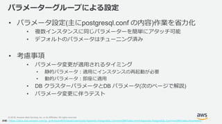 © 2019, Amazon Web Services, Inc. or its Affiliates. All rights reserved.
パラメーターグループによる設定
• パラメータ設定(主にpostgresql.conf の内容)作業を省力化
• 複数インスタンスに同じパラメーターを簡単にアタッチ可能
• デフォルトのパラメータはチューニング済み
• 考慮事項
• パラメータ変更が適用されるタイミング
• 静的パラメータ：適用にインスタンスの再起動が必要
• 動的パラメータ：即座に適用
• DB クラスターパラメータとDB パラメータ(次のページで解説)
• パラメータ変更に伴うテスト
詳細：https://docs.aws.amazon.com/ja_jp/AmazonRDS/latest/UserGuide/Appendix.PostgreSQL.CommonDBATasks.html#Appendix.PostgreSQL.CommonDBATasks.Parameters
 