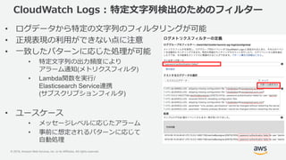© 2019, Amazon Web Services, Inc. or its Affiliates. All rights reserved.
CloudWatch Logs : 特定文字列検出のためのフィルター
• ログデータから特定の文字列のフィルタリングが可能
• 正規表現の利用ができない点に注意
• 一致したパターンに応じた処理が可能
• 特定文字列の出力頻度により
アラーム通知(メトリクスフィルタ)
• Lambda関数を実行/
Elasticsearch Service連携
(サブスクリプションフィルタ)
• ユースケース
• メッセージレベルに応じたアラーム
• 事前に想定されるパターンに応じて
自動処理
 