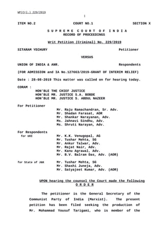 WP(Crl.) 229/2019
1
ITEM NO.2 COURT NO.1 SECTION X
S U P R E M E C O U R T O F I N D I A
RECORD OF PROCEEDINGS
Writ Petition (Criminal) No. 229/2019
SITARAM YECHURY Petitioner
VERSUS
UNION OF INDIA & ANR. Respondents
(FOR ADMISSION and IA No.127663/2019-GRANT OF INTERIM RELIEF)
Date : 28-08-2019 This matter was called on for hearing today.
CORAM :
HON'BLE THE CHIEF JUSTICE
HON'BLE MR. JUSTICE S.A. BOBDE
HON'BLE MR. JUSTICE S. ABDUL NAZEER
For Petitioner
Mr. Raju Ramachandran, Sr. Adv.
Mr. Shadan Farasat, AOR
Mr. Shankar Narayanan, Adv.
Ms. Jahnavi Sindhu, Adv.
Ms. Shruti Narayan, Adv.
For Respondents
for UOI Mr. K.K. Venugopal, AG
Mr. Tushar Mehta, SG
Mr. Ankur Talwar, Adv.
Mr. Rajat Nair, Adv.
Mr. Kanu Agrawal, Adv.
Mr. B.V. Balram Das, Adv. (AOR)
for State of J&K Mr. Tushar Mehta, SG
Mr. Shashi Juneja, Adv.
Mr. Satyajeet Kumar, Adv. (AOR)
UPON hearing the counsel the Court made the following
O R D E R
The petitioner is the General Secretary of the
Communist Party of India (Marxist). The present
petition has been filed seeking the production of
Mr. Mohammad Yousuf Tarigami, who is member of the
Digitally signed by
DEEPAK GUGLANI
Date: 2019.08.28
12:42:28 IST
Reason:
Signature Not Verified
 