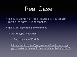 Real Case
• gRPC is a layer 7 protocol, multiple gRPC request
rely on the same TCP connection.
• gRPC in Kubernetes environment
• Server type: Headless
• Return a set of PodIPs
• https://medium.com/google-cloud/loadbalancing-
grpc-for-kubernetes-cluster-services-3ba9a8d8fc03
 