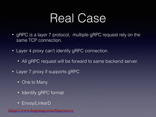 Real Case
• gRPC is a layer 7 protocol, multiple gRPC request rely on the
same TCP connection.
• Layer 4 proxy can’t identify gRPC connection.
• All gRPC request will be forward to same backend server.
• Layer 7 proxy if supports gRPC
• One to Many
• Identify gRPC format
• Envoy/LinkerD
https://www.bugsnag.com/blog/envoy
 