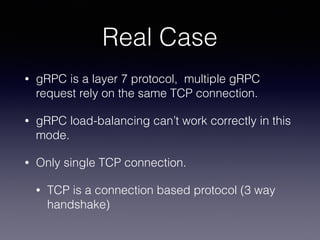Real Case
• gRPC is a layer 7 protocol, multiple gRPC
request rely on the same TCP connection.
• gRPC load-balancing can’t work correctly in this
mode.
• Only single TCP connection.
• TCP is a connection based protocol (3 way
handshake)
 