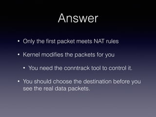 Answer
• Only the ﬁrst packet meets NAT rules
• Kernel modiﬁes the packets for you
• You need the conntrack tool to control it.
• You should choose the destination before you
see the real data packets.
 