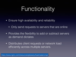 Functionality
• Ensure high availability and reliability
• Only send requests to servers that are online
• Provides the ﬂexibility to add or subtract servers
as demand dictates
• Distributes client requests or network load
efﬁciently across multiple servers.
https://www.nginx.com/resources/glossary/load-balancing/
 