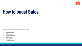 How to boost Sales
In this module, we will discuss these potential areas:
1. Be Discoverable
2. Right Pricing
3. Communicate Well
4. Ship in Time
5. Package Well
6. Customer Delight
 