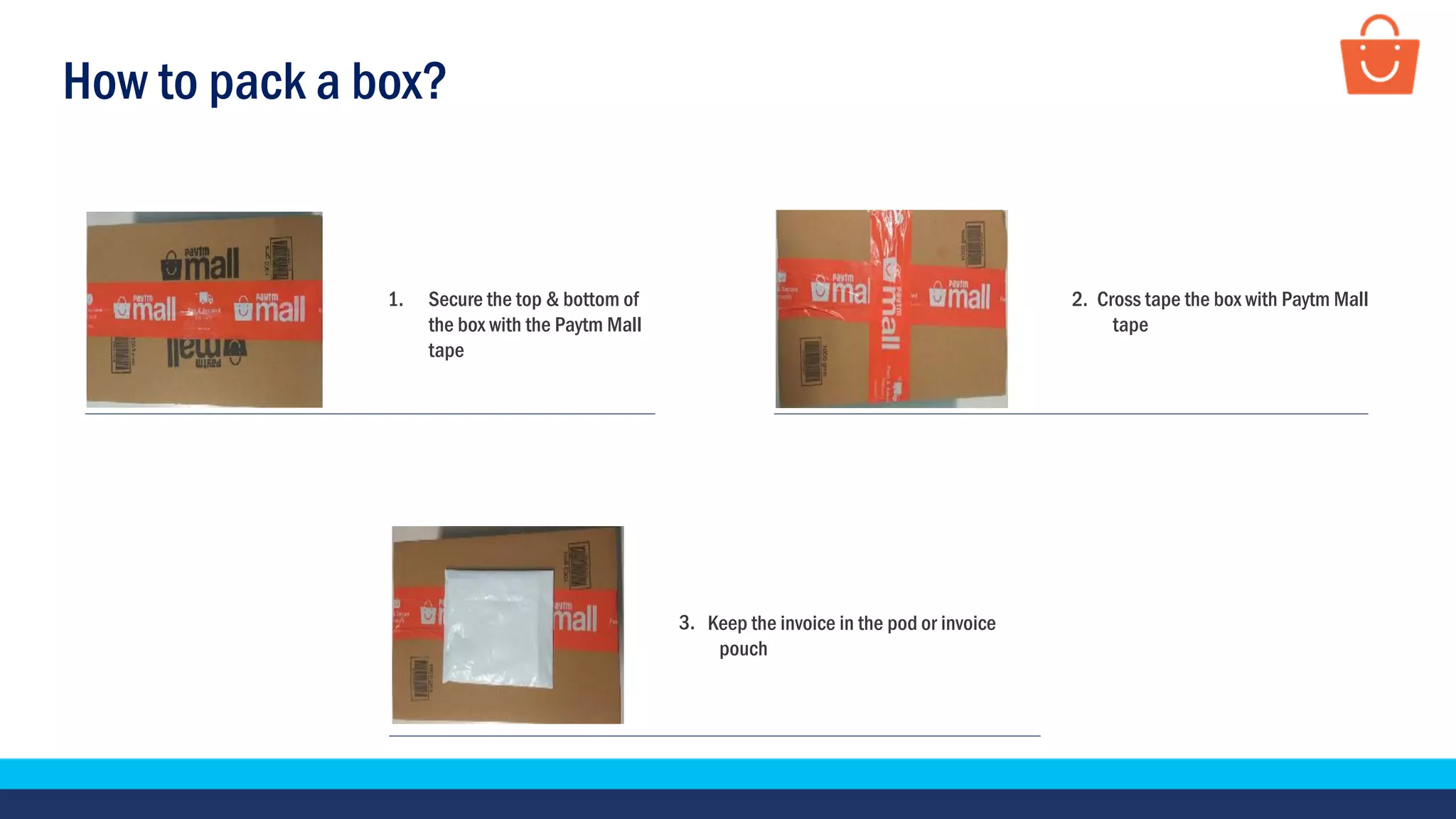 How to pack a box?
Cross tape the box with Paytm Mall
tape
1. Secure the top & bottom of
the box with the Paytm Mall
tape
Keep the invoice in the pod or invoice
pouch
2.
3.
 