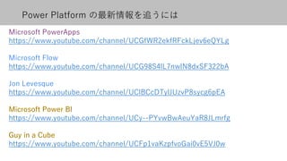 Power Platform の最新情報を追うには
Microsoft PowerApps
https://www.youtube.com/channel/UCGfWR2ekfRFckLjev6eQYLg
Microsoft Flow
https://www.youtube.com/channel/UCG98S4lL7nwlN8dxSF322bA
Jon Levesque
https://www.youtube.com/channel/UClBCcDTylJUzvP8sycg6pEA
https://www.youtube.com/channel/UCy--PYvwBwAeuYaR8JLmrfg
https://www.youtube.com/channel/UCFp1vaKzpfvoGai0vE5VJ0w
 