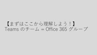 【まずはここから理解しよう！】
Teams のチーム = Office 365 グループ
 
