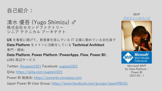 自己紹介：
清水 優吾 (Yugo Shimizu) ♂
株式会社セカンドファクトリー
シニア テクニカル アーキテクト
UX を看板に掲げて、飲食業を営んでいる IT 企業に勤めている会社員で
Data Platform をメインに活動をしている Technical Architect
専門・興味:
Data Platform, Power Platform (PowerApps, Flow, Power BI),
o365 周辺サービス
Twitter: @yugoes1021 Facebook: yugoes1021
Qiita: https://qiita.com/yugoes1021
Power BI 勉強会: https://powerbi.connpass.com
Japan Power BI User Group: https://www.facebook.com/groups/JapanPBUG/
Microsoft MVP
for Data Platform -
Power BI
(2017.02 - )
MVP
プロフィールページ
 