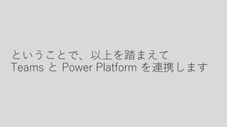 ということで、以上を踏まえて
Teams と Power Platform を連携します
 