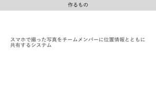 作るもの
スマホで撮った写真をチームメンバーに位置情報とともに
共有するシステム
 