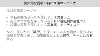 具体的な説明の前に今回のシナリオ
今回の想定ユーザー
• 不動産関係で物件を探している営業さん
• 好みのロケ地を探しているテレビ番組制作会社の人
• 綺麗な風景を探している写真家、アーティスト
など、何らかの「場所」を探している人が偶然に見つけた
場所を写真に撮り、GPS情報とともに保存、チームに共有
する
 