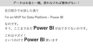 データはお金と一緒。使わなければ意味がない！
自己紹介でお話した通り
I’m an MVP for Data Platform – Power BI
なのです。
そう、ここまでまだ Power BI が出てきてないのです。
これはマズイ！
というわけで Power BI 使います
 