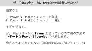 データはお金と一緒。使わなければ意味がない！
通常なら
1. Power BI Desktop でレポート作成
2. Poewr BI Desktop からレポート発行
ってやります。
が、今回はせっかく Teams を使っているので別の方法で
レポートを Power BI service に作成します。
皆さんがあまり知らない（認知度の非常に低い）方法です
 