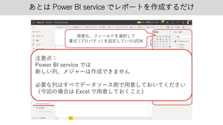 あとは Power BI service でレポートを作成するだけ
視覚化、フィールドを選択して
書式 (プロパティ) を設定していけばOK
注意点：
Power BI service では
新しい列、メジャーは作成できません
必要な列はすべてデータソース側で用意しておいてください
（今回の場合は Excel で用意しておくこと）
 