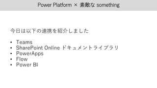 Power Platform × 素敵な something
今日は以下の連携を紹介しました
• Teams
• SharePoint Online ドキュメントライブラリ
• PowerApps
• Flow
• Power BI
 
