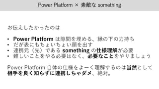 Power Platform × 素敵な something
お伝えしたかったのは
• Power Platform は隙間を埋める、縁の下の力持ち
• だが表にもちょいちょい顔を出す
• 連携元（先）である something の仕様理解が必要
• 難しいことをやる必要はなく、必要なことをやりましょう
Power Platform 自体の仕様をよーく理解するのは当然として
相手を良く知らずに連携しちゃダメ、絶対。
 