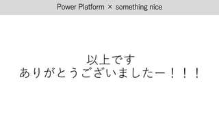 Power Platform × something nice
以上です
ありがとうございましたー！！！
 