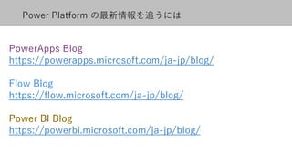 Power Platform の最新情報を追うには
PowerApps Blog
https://powerapps.microsoft.com/ja-jp/blog/
Flow Blog
https://flow.microsoft.com/ja-jp/blog/
https://powerbi.microsoft.com/ja-jp/blog/
 