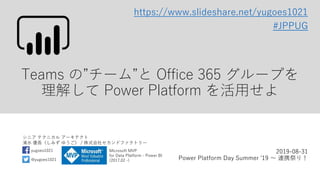 シニア テクニカル アーキテクト
清水 優吾（しみず ゆうご） / 株式会社セカンドファクトリー
@yugoes1021
yugoes1021 Microsoft MVP
for Data Platform - Power BI
(2017.02 -)
Teams の”チーム”と Office 365 グループを
理解して Power Platform を活用せよ
2019-08-31
Power Platform Day Summer '19 ～ 連携祭り！
#JPPUG
https://www.slideshare.net/yugoes1021
 
