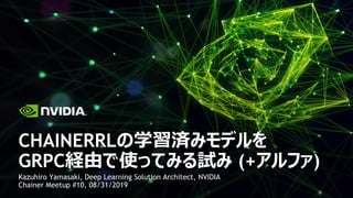 Kazuhiro Yamasaki, Deep Learning Solution Architect, NVIDIA
Chainer Meetup #10, 08/31/2019
CHAINERRLの学習済みモデルを
GRPC経由で使ってみる試み (+アルファ)
 