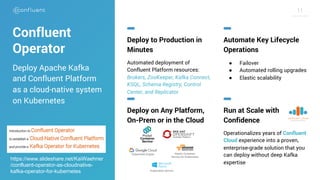 1111
Confluent
Operator
Deploy to Production in
Minutes
Automated deployment of
Confluent Platform resources:
Brokers, ZooKeeper, Kafka Connect,
KSQL, Schema Registry, Control
Center, and Replicator
Automate Key Lifecycle
Operations
● Failover
● Automated rolling upgrades
● Elastic scalability
Deploy on Any Platform,
On-Prem or in the Cloud
Run at Scale with
Confidence
Operationalizes years of Confluent
Cloud experience into a proven,
enterprise-grade solution that you
can deploy without deep Kafka
expertise
Deploy Apache Kafka
and Confluent Platform
as a cloud-native system
on Kubernetes
Kubernetes Engine Elastic Container
Service for Kubernetes
Kubernetes Service
https://www.slideshare.net/KaiWaehner
/confluent-operator-as-cloudnative-
kafka-operator-for-kubernetes
 
