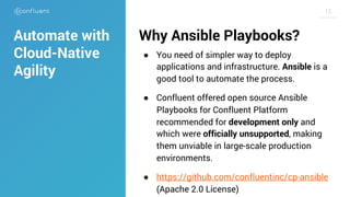 1212
Why Ansible Playbooks?
● You need of simpler way to deploy
applications and infrastructure. Ansible is a
good tool to automate the process.
● Confluent offered open source Ansible
Playbooks for Confluent Platform
recommended for development only and
which were officially unsupported, making
them unviable in large-scale production
environments.
● https://github.com/confluentinc/cp-ansible
(Apache 2.0 License)
Automate with
Cloud-Native
Agility
 