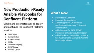1313
New Production-Ready
Ansible Playbooks for
Confluent Platform
Simple and automated way to deploy
and configure the Confluent Platform
services:
● ZooKeeper
● Kafka Broker
● Kafka Connect
● KSQL
● Schema Registry
● REST Proxy
● Control Center
What’s New:
● Supported by Confluent
● Improved documentation
● Added support for CA-based TLS
certificates with two-way TLS mutual
authentication
● Added support for SASL GSSAPI
(Kerberos) for Kerberos authentication
● Added backward compatibility – deploy
two major versions backwards from the
latest major release
 