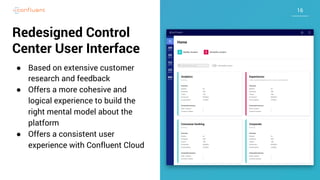 1616
Redesigned Control
Center User Interface
● Based on extensive customer
research and feedback
● Offers a more cohesive and
logical experience to build the
right mental model about the
platform
● Offers a consistent user
experience with Confluent Cloud
 
