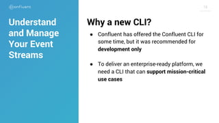 1818
Why a new CLI?
● Confluent has offered the Confluent CLI for
some time, but it was recommended for
development only
● To deliver an enterprise-ready platform, we
need a CLI that can support mission-critical
use cases
Understand
and Manage
Your Event
Streams
 