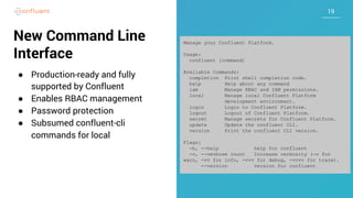 1919
New Command Line
Interface
● Production-ready and fully
supported by Confluent
● Enables RBAC management
● Password protection
● Subsumed confluent-cli
commands for local
Manage your Confluent Platform.
Usage:
confluent [command]
Available Commands:
completion Print shell completion code.
help Help about any command
iam Manage RBAC and IAM permissions.
local Manage local Confluent Platform
development environment.
login Login to Confluent Platform.
logout Logout of Confluent Platform.
secret Manage secrets for Confluent Platform.
update Update the confluent CLI.
version Print the confluent CLI version.
Flags:
-h, --help help for confluent
-v, --verbose count Increase verbosity (-v for
warn, -vv for info, -vvv for debug, -vvvv for trace).
--version version for confluent
 