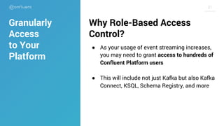 2121
Why Role-Based Access
Control?
● As your usage of event streaming increases,
you may need to grant access to hundreds of
Confluent Platform users
● This will include not just Kafka but also Kafka
Connect, KSQL, Schema Registry, and more
Granularly
Access
to Your
Platform
 