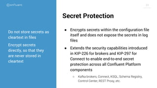 23
Secret Protection
● Encrypts secrets within the configuration file
itself and does not expose the secrets in log
files
● Extends the security capabilities introduced
in KIP-226 for brokers and KIP-297 for
Connect to enable end-to-end secret
protection across all Confluent Platform
components
○ Kafka brokers, Connect, KSQL, Schema Registry,
Control Center, REST Proxy, etc.
Do not store secrets as
cleartext in files
Encrypt secrets
directly, so that they
are never stored in
cleartext
 