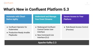 3
● Confluent Operator for
Kubernetes
● Production-Ready Ansible
Playbooks
What’s New in Confluent Platform 5.3
Automate with Cloud-
Native Agility
Secure Access to Your
Platform
Understand and Manage
Your Event Streams
Apache Kafka 2.3
● Redesigned Confluent
Control Center User
Interface
● New Command Line
Interface (CLI)
● Role-Based Access Control
(Preview)
 
