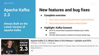 66
New features and bug fixes
● Complete overview:
○ https://www.confluent.io/blog/whats-new-in-apache-kafka-2-3
○ https://www.youtube.com/watch?v=sNqwJT2WguQ
● Highlight: Kafka Connect
● KIP-415: Incremental Cooperative Rebalancing in Kafka
Connect
● KIP-449: Add connector contexts to Connect worker logs
Apache Kafka
2.3
Always Built on the
Latest Version of
Apache Kafka
 
