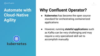 99
Why Confluent Operator?
● Kubernetes has become the open source
standard for orchestrating containerized
applications
● However, running stateful applications such
as Kafka can be very challenging and may
require a very specialized skill set to
accomplish manually
Automate with
Cloud-Native
Agility
 