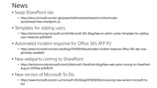 News
• Swap SharePoint site
• https://docs.microsoft.com/en-gb/powershell/module/sharepoint-online/invoke-
spositeswap?view=sharepoint-ps
• Templates for adding users
• https://techcommunity.microsoft.com/t5/Microsoft-365-Blog/New-to-admin-center-Templates-for-adding-
users-faster/ba-p/856424
• Automated incident response for Office 365 ATP P2
• https://www.microsoft.com/security/blog/2019/09/09/automated-incident-response-office-365-atp-now-
generally-available/
• New webparts coming to SharePoint
• https://techcommunity.microsoft.com/t5/Microsoft-SharePoint-Blog/New-web-parts-coming-to-SharePoint-
August-2019/ba-p/828376
• New version of Microsoft To-Do
• https://www.microsoft.com/en-us/microsoft-365/blog/2019/09/09/announcing-new-version-microsoft-to-
do/
 